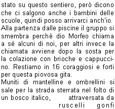 Sveglia!!
Sono le 5.00 del 20 Giugno, sveglia mattutina per trovarsi al piazzale delle piscine.
Programma: partenza per la gita programmata sul Pasubio. Tempo da lupi, acqua a catinelle, se andiamo sul Pasubio ne vediamo delle belle!!
Per, a questora e con questo tempo, quanti soci indomiti!
Personalmente avrei preferito rigirarmi sotto le coperte del mio letto caldo, invece no!
La possibilit di uscire dopo molto tempo mi ha convinto a presentarmi quasi puntuale al rendez-vous, ma con questa pioggia davvero andiamo sul Pasubio? E se troviamo la neve?
La situazione viene brillantemente risolta con la proposta di stare in zona, tanto ormai siamo (quasi) tutti svegli.
Allora, andiamo a Campei de Sima partendo da Vobarno (Degagna), mai stato su questo sentiero, per dicono che ci salgono anche i bambini delle scuole, quindi posso arrivarci anchio.
Alla partenza dalle piscine il gruppo si smembra perch dio Morfeo chiama a s alcuni di noi, per altri invece la chiamata avviene dopo la sosta per la colazione con brioche e cappuccino. Restiamo in 16 coraggiosi e forti per questa piovosa gita.
Muniti di mantelline e ombrellini si sale per la strada sterrata nel folto di     un bosco italico,       attraversata da ruscelli gonfi dacqua, fino alla Malga del Prato della Noce.
Proseguiamo poi verso il rifugio e, quando passata 
la forcella sintravede il Lago di Garda sovrastato dal Monte Baldo coperto di nuvole, capiamo di essere giunti a destinazione.
Finalmente!! Cominciavo a sentirmi come il protagonista della canzone alpina che dice sentivo lacqua gi per le spalle sentivo i sassi a rotolar e un gran buco nello stomaco.
Sono le 9,00  dite che per 9.30 ci preparano una pastasciutta?
Per le 9.30 non  possibile, ma per le 11.00 possiamo ristorarci, nellattesa ci si accontenta di the caldo e vin brul oltre che una ristoratrice fiamma del fuoco per scaldarsi e asciugarsi mentre i gestori di turno al rifugio sono indaffarati a prepararci il pranzo.
Puntualmente arriva il pranzo e dopo il caff ci prepariamo a tornare ai nostri automezzi; la discesa avviene ancora sotto unincessante pioggia e per finire andiamo a goderci anche il salto della cascata.
Finalmente, allarrivo in paese, smette di piovere anche se ormai siamo tutti inzuppati, tanto che questa settimana ci troveremo con le giunture arrugginite.
Bellissima esperienza, ma la prossima volta che ci sar un tempo cos, le braccia di Morfeo abbracceranno anche me.
Alla prossima!

Beppe F.
Tiziano F.
